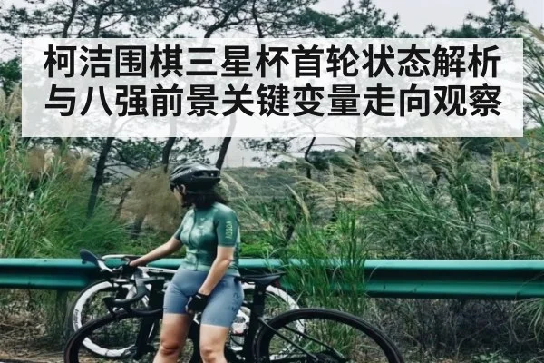 柯洁围棋三星杯首轮状态解析与八强前景关键变量走向观察（kaiyun）